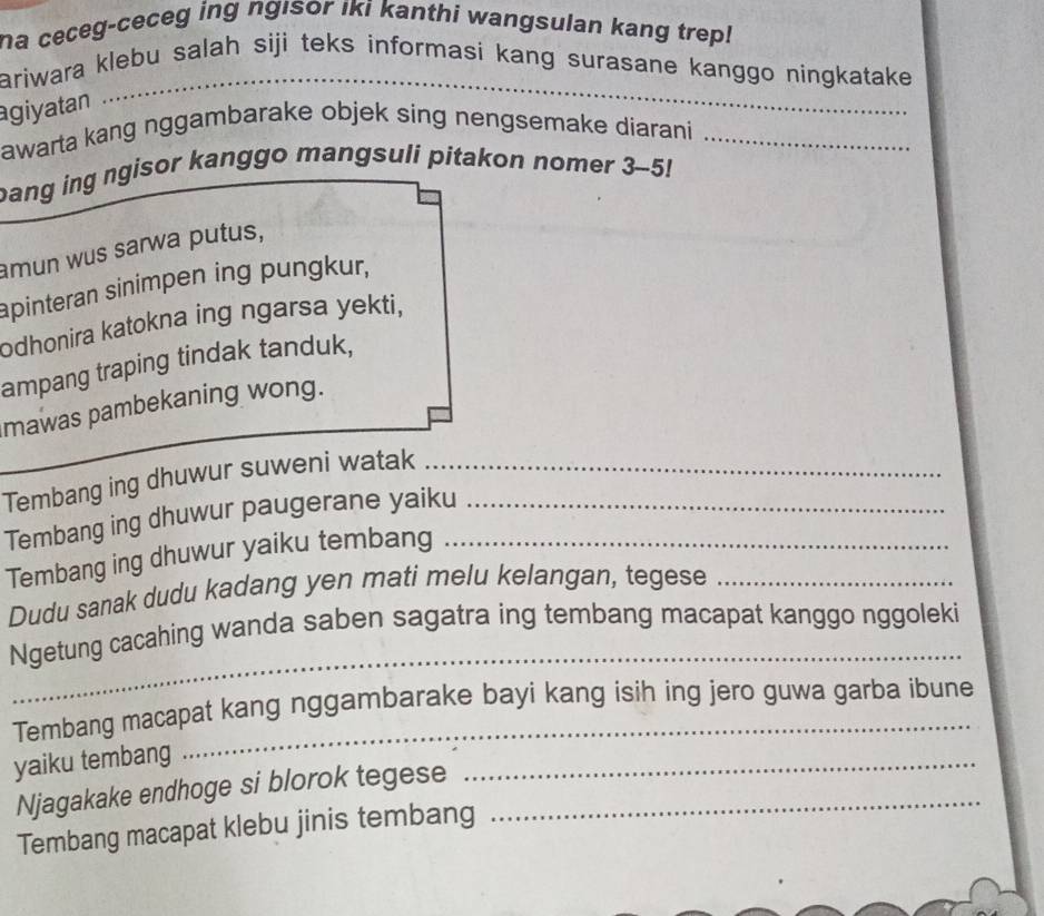 a ceceg-ceceg ing ngisor iki kanthi wangsulan kang trep! 
ariwara klebu salah siji teks informasi kang surasane kanggo ningkatake 
giyatan 
_ 
awarta kang nggambarake objek sing nengsemake diarani_ 
bang ing ngisor kanggo mangsuli pitakon nomer 3-5! 
amun wus sarwa putus, 
apinteran sinimpen ing pungkur, 
odhonira katokna ing ngarsa yekti, 
ampang traping tindak tanduk, 
mawas pambekaning wong. 
Tembang ing dhuwur suweni watak__ 
Tembang ing dhuwur paugerane yaiku_ 
Tembang ing dhuwur yaiku tembang 
Dudu sanak dudu kadang yen mati melu kelangan, tegese_ 
_ 
Ngetung cacahing wanda saben sagatra ing tembang macapat kanggo nggoleki 
Tembang macapat kang nggambarake bayi kang isih ing jero guwa garba ibune 
yaiku tembang 
Njagakake endhoge si blorok tegese_ 
_ 
Tembang macapat klebu jinis tembang