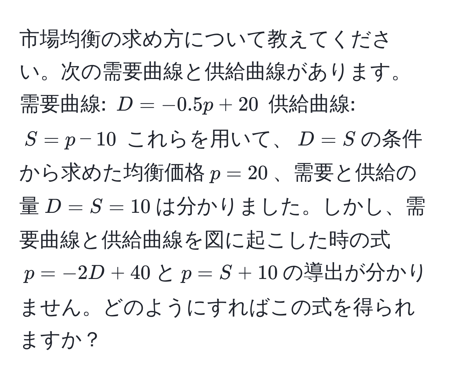 市場均衡の求め方について教えてください。次の需要曲線と供給曲線があります。需要曲線: $D = -0.5p + 20$ 供給曲線: $S = p - 10$ これらを用いて、$D = S$の条件から求めた均衡価格$p = 20$、需要と供給の量$D = S = 10$は分かりました。しかし、需要曲線と供給曲線を図に起こした時の式$p = -2D + 40$と$p = S + 10$の導出が分かりません。どのようにすればこの式を得られますか？