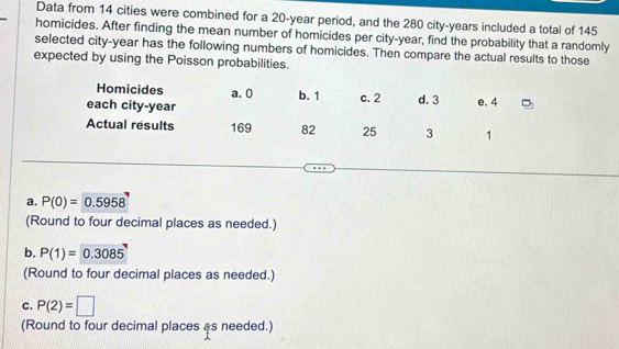 Data from 14 cities were combined for a 20-year period, and the 280 city- years included a total of 145
homicides. After finding the mean number of homicides per city- year, find the probability that a randomly
selected city- year has the following numbers of homicides. Then compare the actual results to those
expected by using the Poisson pro
a. P(0)=0.5958
(Round to four decimal places as needed.)
b. P(1)=0.3085
(Round to four decimal places as needed.)
c. P(2)=□
(Round to four decimal places as needed.)