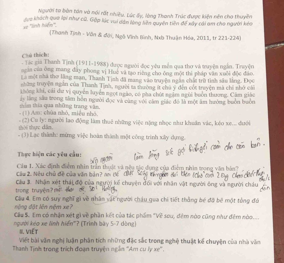 Người ta bàn tán và nói rất nhiều. Lúc ấy, làng Thanh Trúc được kiện nên cho thuyền
đưa khách qua lại như cũ. Gặp lúc vui dân làng liền quyên tiền để xây cái am cho người kéo
xe "linh hiển".
(Thanh Tịnh - Văn & đời, Ngô Vĩnh Bình, Nxb Thuận Hóa, 2011, tr 221-224)
Chú thích:
- Tác giả Thanh Tịnh (1911-1988) được người đọc yêu mến qua thơ và truyện ngắn. Truyện
ngăn của ông mang đầy phong vị Huể và tạo riêng cho ông một thi pháp văn xuôi độc đáo.
Là một nhà thơ lãng mạn, Thanh Tịnh đã mang vào truyện ngắn chất trữ tình sâu lắng. Đọc
những truyện ngăn của Thanh Tịnh, người ta thường ít chú ý đến cốt truyện mà chỉ nhớ cái
không khí, cái dư vị quyến luyến ngọt ngào, có pha chút ngậm ngùi buồn thương. Cảm giác
ấy lăng sâu trong tâm hồn người đọc và cùng với cảm giác đó là một âm hưởng buồn buồn
thâm thía qua những trang văn.
- (1) Am: chùa nhỏ, miếu nhỏ.
- (2) Cu ly: người lao động làm thuê những việc nặng nhọc như khuân vác, kéo xe... dưới
thời thực dân.
- (3) Lạc thành: mừng việc hoàn thành một công trình xây dựng.
Thực hiện các yêu cầu:
Câu 1. Xác định điểm nhìn trần thuật và nêu tác dụng của điểm nhìn trong văn bản?
Câu 2. Nêu chủ đề của văn bản?
Câu 3. Nhận xét thái độ của người kể chuyện đối với nhân vật người ông và người cháu
trong truyện?
Câu 4. Em có suy nghĩ gì về nhân vật người cháu qua chi tiết thằng bé đã bê một tảng đá
nặng đặt lên nệm xe?
Câu 5. Em có nhận xét gì về phần kết của tác phẩm “Về sau, đêm nào cũng như đêm nào....
người kéo xe linh hiển"? (Trình bày 5-7 dòng)
II. VIếT
Viết bài văn nghị luận phân tích những đặc sắc trong nghệ thuật kể chuyện của nhà văn
Thanh Tịnh trong trích đoạn truyện ngắn “Am cu ly xe”.