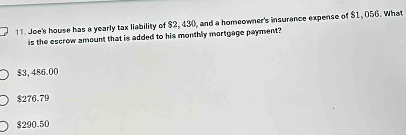 Joe's house has a yearly tax liability of $2, 430, and a homeowner's insurance expense of $1, 056. What
is the escrow amount that is added to his monthly mortgage payment?
$3, 486.00
$276.79
$290.50