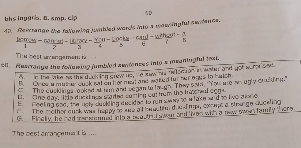 bhs inggris. 8. smp. clp
49. Rearrange the following jumbled words into a meaningful sentence.
borrow  (-cannot)/2 - library/3 - You/4 - books/5 - card/6 - without/7 - a/8 
4 
1
The best arrangement is ... .
50. Rearrange the following jumbled sentences into a meaningful text.
A. In the Jake as the duckling grew up, he saw his reflection in water and got surprised.
B. Once a mother duck sat on her nest and waited for her eggs to hatch.
C. The ducklings looked at him and began to laugh. They said, “You are an ugly duckling.”
D. One day, little ducklings started coming out from the hatched eggs.
E. Feeling sad, the ugly duckling decided to run away to a lake and to live alone.
F. The mother duck was happy to see all beautiful ducklings, except a strange duckling.
G. Finally, he had transformed into a beautiful swan and lived with a new swan family there.
The best arrangement is ....