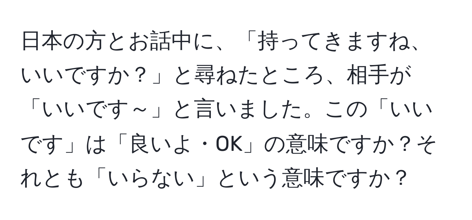 日本の方とお話中に、「持ってきますね、いいですか？」と尋ねたところ、相手が「いいです～」と言いました。この「いいです」は「良いよ・OK」の意味ですか？それとも「いらない」という意味ですか？