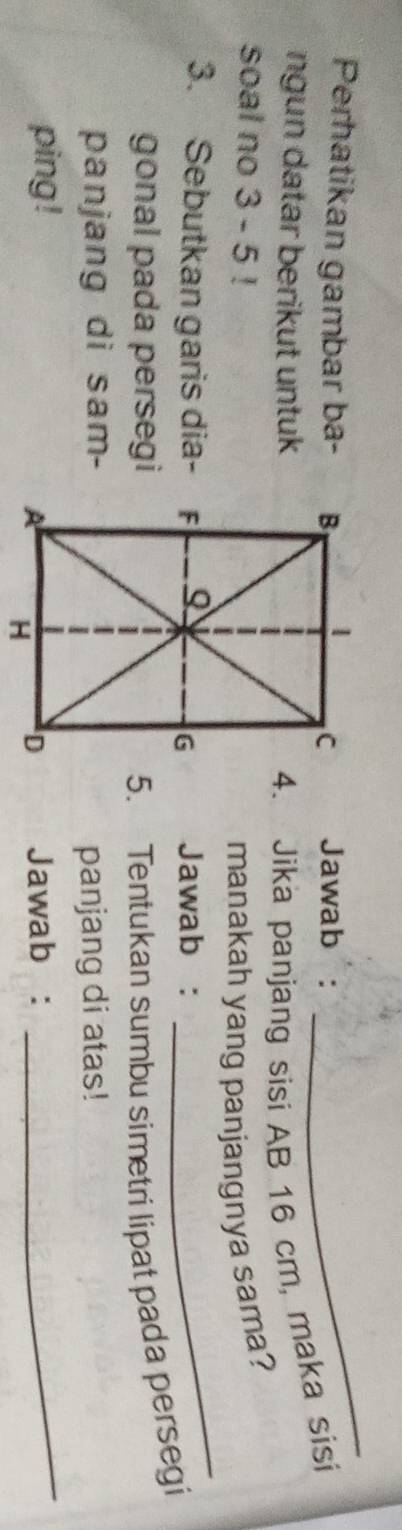 Perhatikan gambar ba- Jawab : 
_ 
ngun datar berikut untuk 4. Jika panjang sisi AB 16 cm, maka sisi 
soal no 3 - 5! 
manakah yang panjangnya sama? 
3. Sebutkan garis dia-Jawab : 
_ 
gonal pada persegi5. Tentukan sumbu simetri lipat pada persegi 
panjang di sam- 
_ 
panjang di atas! 
ping !Jawab :