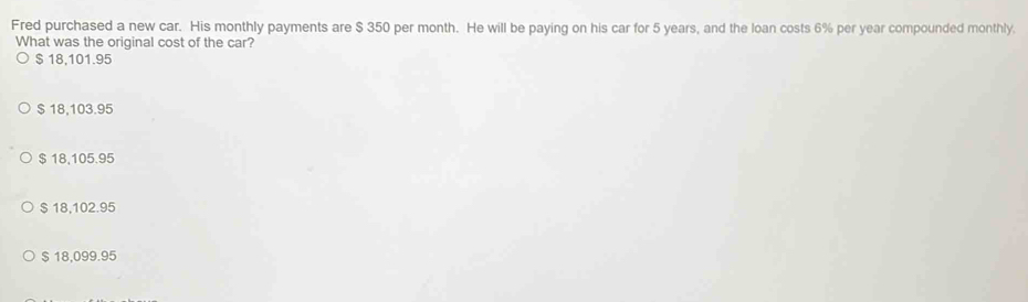 Fred purchased a new car. His monthly payments are $ 350 per month. He will be paying on his car for 5 years, and the loan costs 6% per year compounded monthly.
What was the original cost of the car?
$ 18,101.95
$ 18,103.95
$ 18,105.95
$18,102.95
$ 18,099.95