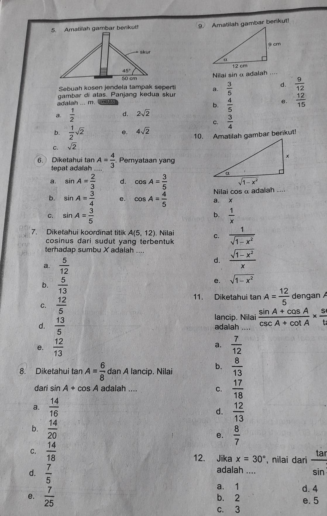 Amatilah gambar berikut!
9. Amatilah gambar berikut!
Nilai sin α adalah ....
Sebuah kosen jendela tampak seperti
a.  3/5 
d.  9/12 
gambar di atas. Panjang kedua skur
adalah ... m. HoTs e.  12/15 
b.  4/5 
a.  1/2 
d. 2sqrt(2)
C.  3/4 
b.  1/2 sqrt(2) e. 4sqrt(2)
10. Amatilah gambar berikut!
C. sqrt(2)
6. Diketahui tan A= 4/3  Pernyataan yan
tepat adalah
a. sin A= 2/3  d. cos A= 3/5 
b. sin A= 3/4  e. cos A= 4/5 
Nilai cos α adalah ....
a. x
C. sin A= 3/5   1/x 
b.
7. Diketahui koordinat titik A(5,12). Nilai
C.  1/sqrt(1-x^2) 
cosinus dari sudut yang terbentuk
terhadap sumbu X adalah ....
a.  5/12 
d.  (sqrt(1-x^2))/x 
b.  5/13 
e. sqrt(1-x^2)
C.  12/5 
11. Diketahui tan A= 12/5  dengan A
lancip. Nilai  (sin A+cos A)/csc A+cot A *  s/t 
d.  13/5  adalah ....
e.  12/13   7/12 
a.
8. Diketahui tan A= 6/8  dan A lancip. Nilai
b.  8/13 
dari sin A+cos A adalah .... C.  17/18 
a.  14/16 
d.  12/13 
b.  14/20 
e.  8/7 
C.  14/18 
12. Jika x=30° , nilai dari  tar/sin  
d.  7/5 
adalah ....
a. 1 d. 4
e.  7/25  b. 2
e. 5
c. 3