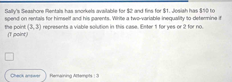 Sally's Seashore Rentals has snorkels available for $2 and fins for $1. Josiah has $10 to 
spend on rentals for himself and his parents. Write a two-variable inequality to determine if 
the point (3,3) represents a viable solution in this case. Enter 1 for yes or 2 for no. 
(1 point) 
Check answer Remaining Attempts : 3