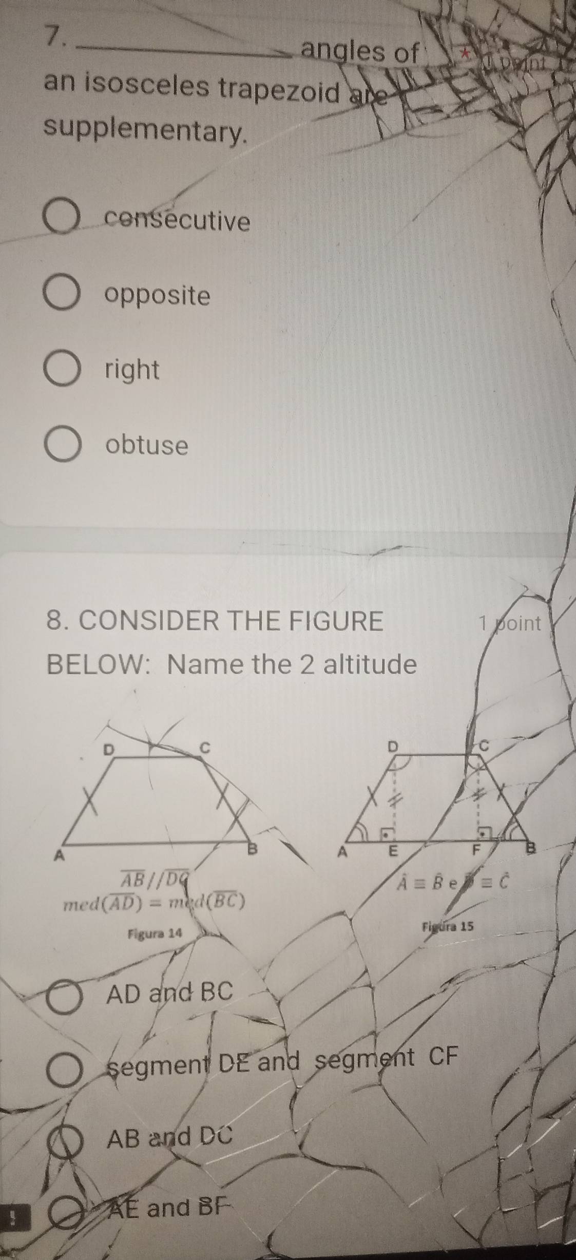 7._
angles of
an isosceles trapezoid are 
supplementary.
consecutive
opposite
right
obtuse
8. CONSIDER THE FIGURE 1 point
BELOW: Name the 2 altitude
overline Aequiv overline B =c
med (overline AD)=med(overline BC)
Figura 14
Figura 15
AD and BC
segment DE and segment CF
AB and DC
！
AE and BF