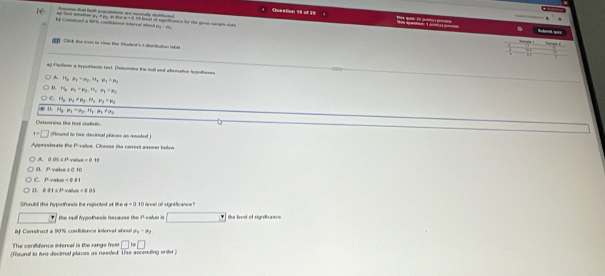 Asssims that both populations are noumally distriluted
Question 19 of 20 s quên 2 preto This epondove I ponluy 
al Tet whether py # py at the a - 110 level of signiticancs for the goen sample datu
h Comstroct a 17 confience interval about 
Buoi sks
Click the toon tn vinw the Studant's Eflobution table
a) Perform a hypothesis test. Deeomine the null and alternative hypolhesss
A. H_3P_1=mu _2H_4mu _4>mu _2
0. H_3mu _1=mu _2.H_1mu _1+mu _2
C. H_2P_1=mu _2-H_1· mu _1=mu _2
D. H_0P_1-P_2.H_1· H_1!= mu _2
Determine the test statistic
t=□ (Round to two decimal places as needed )
Approximate the P -value. Choose the correct answer below
A. 0 05 ≤ P value =0.10
B. P -value 0. f 0
C. P-vakzo < 0</tex> 0 1
D. 0 0 t s P-vahen <00</tex> 
Should the hypothesis be rejected at the a=0 10 level of significance?
the null hypothesis because the P -value is the level of significance
b) Construct a 90% confidence interval about P_1-P_2
The confidence interval is the range from □ 10□
(Round to two decirnal places as needed Use ascending order )