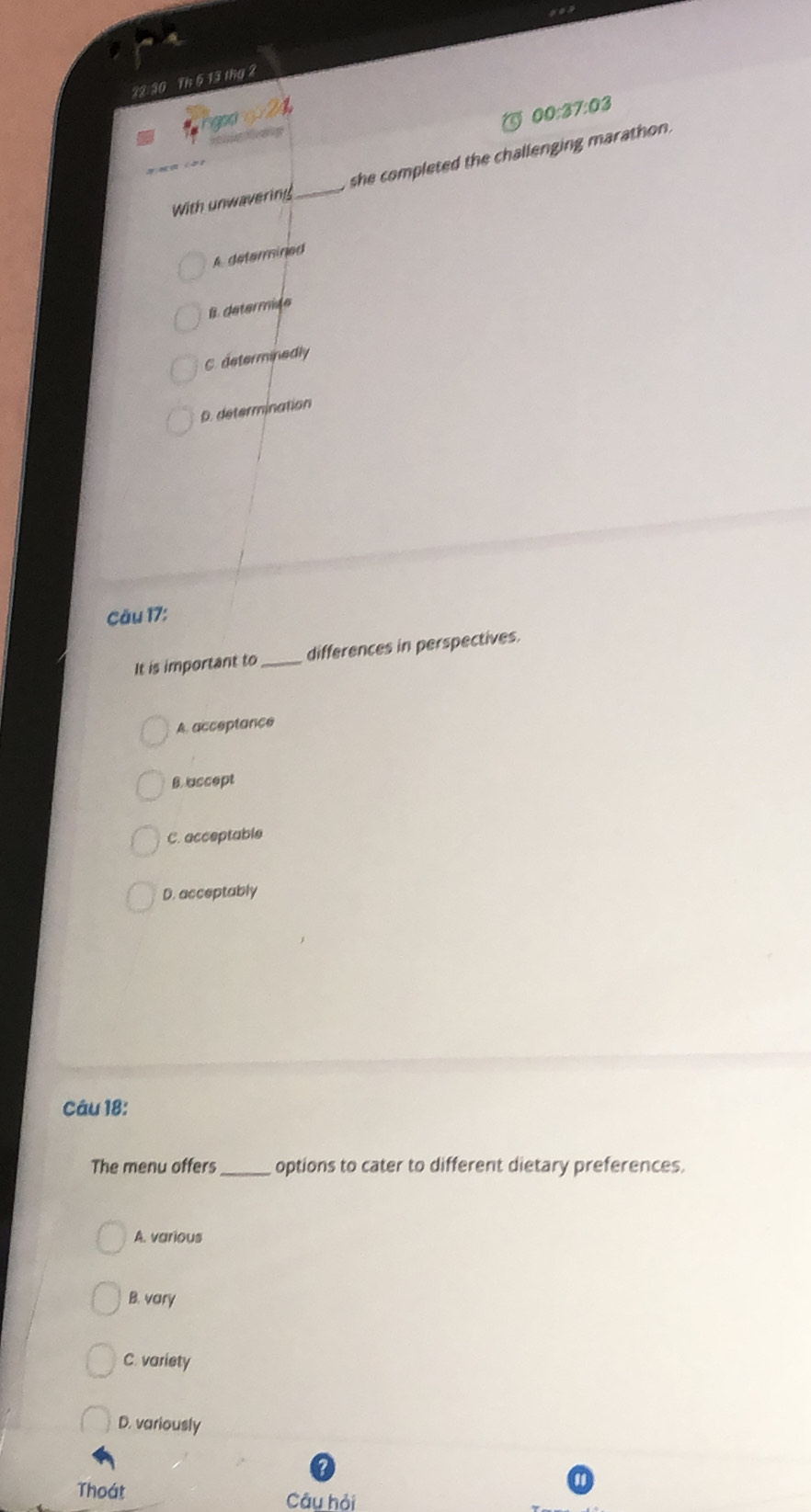 a
22:30 Th 5 13 thg 2
24
a
00:37:03 
With unwavering _she completed the challenging marathon .
A determined
B. determiée
C. determinedly
D. determination
ău 17:
It is important to_ differences in perspectives.
A. acceptance
Baccept
C. acceptable
D. acceptably
Câu 18:
The menu offers_ options to cater to different dietary preferences.
A. various
B. vary
C. variety
D. variously
Thoát
Câu hỏi