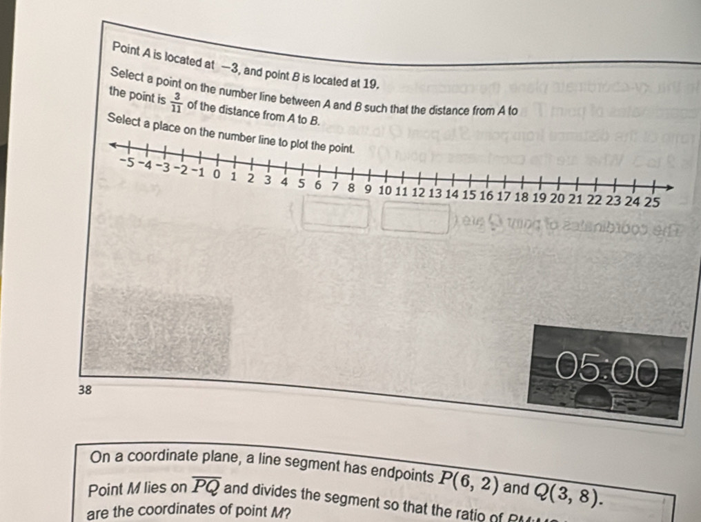 Point A is located at —3, and point B is located at 19. 
Select a point on the number line between A and B such that the distance from A to 
the point is  3/11  of the distance from A to B. 
Select a place on
38
On a coordinate plane, a line segment has endpoints P(6,2) and Q(3,8). 
Point M lies on overline PQ and divides the segment so that the ratio of 
are the coordinates of point M?