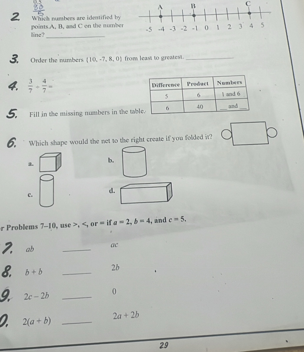 Which numbers are identified by
points. A, B, and C on the number 
line?_
3. Order the numbers  10,-7,8,0 from least to greatest._
4.  3/7 /  4/7 =
5. Fill in the missing numbers in the tab
6. ` Which shape would the net to the right create if you folded it?
a.
b.
c.
d
r Problems 7-10, use , , or = if a=2, b=4 , and c=5. 
7 ab _
ac
8. b+b _
2b
_ 2c-2b
0
a 2(a+b) _
2a+2b
29