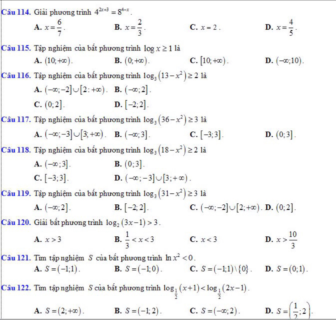 Giải phương trình 4^(2x+3)=8^(4-x).
A. x= 6/7 . x= 2/3 . x= 4/5 .
B.
C. x=2. D.
Câu 115. Tập nghiệm của bất phương trình log x≥ 1 là
A. (10;+∈fty ). B. (0;+∈fty ). C. [10;+∈fty ). D. (-∈fty ;10).
Câu 116. Tập nghiệm của bất phương trình log _3(13-x^2)≥ 2 là
A. (-∈fty ;-2]∪ [2:+∈fty ) B. (-∈fty ;2].
C. (0;2]. D. [-2;2].
Câu 117. Tập nghiệm của bất phương trình log _3(36-x^2)≥ 3 là
A. (-∈fty ;-3]∪ [3;+∈fty ). B. (-∈fty ;3]. C. [-3;3]. D. (0;3].
Câu 118. Tập nghiệm của bất phương trình log _3(18-x^2)≥ 2 là
A. (-∈fty ;3]. B. (0;3].
C. [-3;3]. D. (-∈fty ;-3]∪ [3;+∈fty ).
Câu 119. Tập nghiệm của bất phương trình log _3(31-x^2)≥ 3 là
A. (-∈fty ;2]. B. [-2;2]. C. (-∈fty ;-2]∪ [2;+∈fty ). D. (0;2].
Câu 120. Giải bất phương trình log _2(3x-1)>3.
A. x>3 B.  1/3  C. x<3</tex> D. x> 10/3 
Câu 121. Tìm tập nghiệm S của bất phương trình ln x^2<0.
A. S=(-1;1). B. S=(-1;0). C. S=(-1;1) 0 . D. S=(0;1).
Câu 122. Tìm tập nghiệm S của bất phương trình log _ 1/2 (x+1)
A. S=(2;+∈fty ). B. S=(-1;2). C. S=(-∈fty ;2). D. S=( 1/2 ;2).