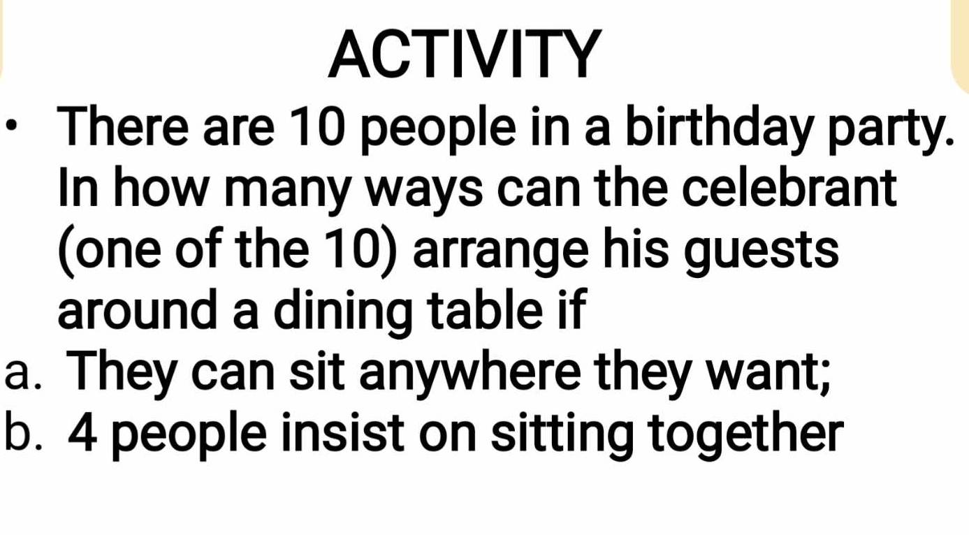 ACTIVITY 
There are 10 people in a birthday party. 
In how many ways can the celebrant 
(one of the 10) arrange his guests 
around a dining table if 
a. They can sit anywhere they want; 
b. 4 people insist on sitting together