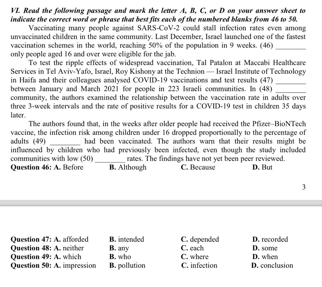 Read the following passage and mark the letter A, B, C, or D on your answer sheet to
indicate the correct word or phrase that best fits each of the numbered blanks from 46 to 50.
Vaccinating many people against SARS-CoV-2 could stall infection rates even among
unvaccinated children in the same community. Last December, Israel launched one of the fastest
vaccination schemes in the world, reaching 50% of the population in 9 weeks. (46)_
only people aged 16 and over were eligible for the jab.
To test the ripple effects of widespread vaccination, Tal Patalon at Maccabi Healthcare
Services in Tel Aviv-Yafo, Israel, Roy Kishony at the Technion — Israel Institute of Technology
in Haifa and their colleagues analysed COVID-19 vaccinations and test results (47)_
between January and March 2021 for people in 223 Israeli communities. In (48)_
community, the authors examined the relationship between the vaccination rate in adults over
three 3-week intervals and the rate of positive results for a COVID-19 test in children 35 days
later.
The authors found that, in the weeks after older people had received the Pfizer-BioNTech
vaccine, the infection risk among children under 16 dropped proportionally to the percentage of
adults (49) _had been vaccinated. The authors warn that their results might be
influenced by children who had previously been infected, even though the study included
communities with low (50)_ rates. The findings have not yet been peer reviewed.
Question 46: A. Before B. Although C. Because D. But
3
Question 47:A afforded B. intended C. depended D. recorded
Question 48:A . neither B. any C. each D. some
Question 49:A . which B. who C. where D. when
Question 50: A. impression B. pollution C. infection D. conclusion