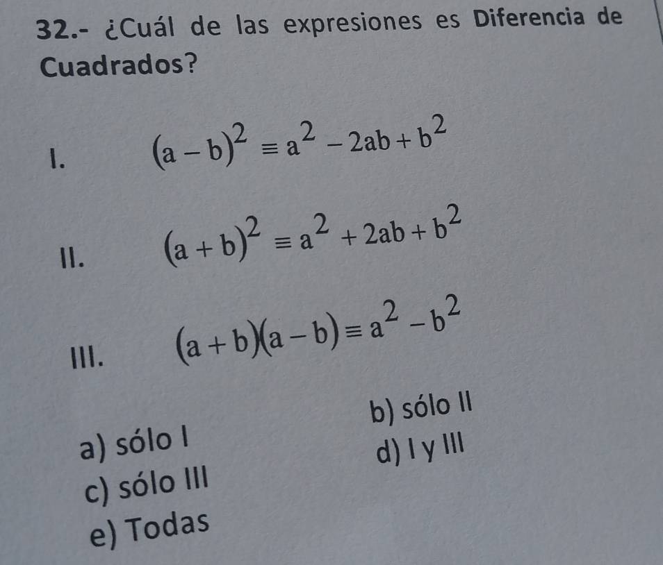 32.- ¿Cuál de las expresiones es Diferencia de
Cuadrados?
1.
(a-b)^2equiv a^2-2ab+b^2
II.
(a+b)^2equiv a^2+2ab+b^2
III.
(a+b)(a-b)equiv a^2-b^2
b) sólo II
a) sólo I
d) I γ III
c) sólo III
e) Todas