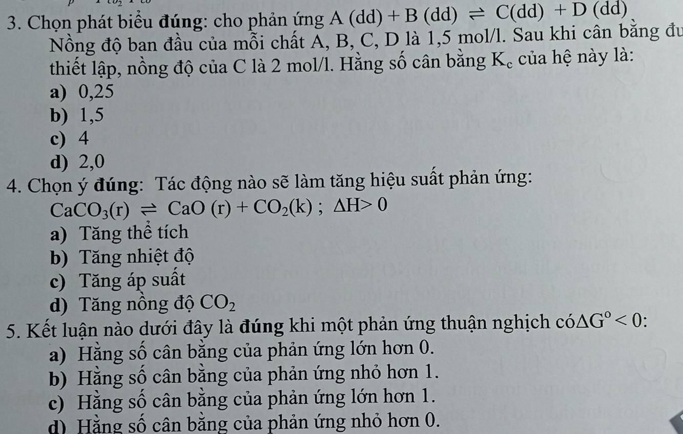 Chọn phát biểu đúng: cho phản ứng A(dd)+B(dd)leftharpoons C(dd)+D(dd)
Nồng độ ban đầu của mỗi chất Á, B, C, D là 1,5 mol/l. Sau khi cân bằng đu
thiết lập, nồng độ của C là 2 mol/l. Hằng số cân bằng K_c của hệ này là:
a) 0,25
b) 1,5
c) 4
d) 2,0
4. Chọn ý đúng: Tác động nào sẽ làm tăng hiệu suất phản ứng:
CaCO_3(r)leftharpoons CaO(r)+CO_2(k);△ H>0
a) Tăng thể tích
b) Tăng nhiệt độ
c) Tăng áp suất
d) Tăng nồng độ CO_2
5. Kết luận nào dưới đây là đúng khi một phản ứng thuận nghịch có △ G°<0</tex>
a) Hằng số cân bằng của phản ứng lớn hơn 0.
b) Hằng số cân bằng của phản ứng nhỏ hơn 1.
c) Hằng số cân bằng của phản ứng lớn hơn 1.
d) Hằng số cân bằng của phản ứng nhỏ hơn 0.