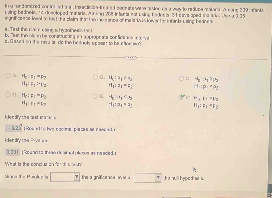 In a randomized controlled trial, insecticide-treated bednets were tested as a way to reduce malaria. Among 339 infants
using bednets, 14 developed malaria. Among 286 infants not using bednets, 31 developed malaria. Use a 0.05
significance level to test the claim that the incidence of malaria is lower for infants using bednets.
a. Test the claim using a hypothesis test.
b. Test the claim by constructing an appropriate confidence interval.
c. Based on the results, do the bednets appear to be effective?
A. H_0:p_1=p_2 B. H_0:p_1!= p_2 H_0:p_1≥ p_2
C.
H_1:p_1>p_2
H_1:p_1=p_2
H_1:p_1
D. H_0:p_1=p_2 E. H_0:p_1≤ p_2 F. H_0:p_1=p_2
H_1:p_1!= p_2
H_1:p_1>p_2
H_1:p_1
Identify the test statistic.
-3.23 (Round to two decimal places as needed.)
Identify the P -value.
0.001 (Round to three decimal places as needed.)
What is the conclusion for this test?
Since the P -value is the significance level α, the null hypothesis.
