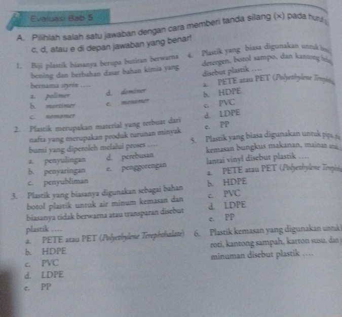 Evaluasi Bab 5
A. Pilihlah salah satu jawaban dengan cara memberi tanda silang (x) pada hur
c, d, atau e di depan jawaban yang benar!
1. Bijí plasrik biasanya berupa butiran berwama 4. Plastik yang biasa digunakan untuk bu
bening dan berbahan dasar bahan kimia yang detergen, botol sampo, dan kantong bn
disebut plastik …
bernama styrin …… 2 PETE atau PÊT (Pnéyethylene Tenpéne)
2. polimer d. dominer
b. HDPE
b. mortinuer c. monemer
c. PVC
C. nomemet
2. Plastik merupakan material yang terbuat dari d. LDPE
nafta yang merupakan produk turunan minyak c. PP
bumi yang diperoleh melalui proses …… 5. Plastik yang biasa digunakan untak pipa, pía
a. penyulingan d. perebusan kemasan bungkus makanan, mainan a
b. penyaringan e. penggorengan lantai vinyl disebut plastik …
PETE atau PET (Polyethylème Tempsie
c. penyubliman
3. Plastik yang biasanya digunakan sebagai bahan h HDPE
botol plastik untuk air minum kemasan dan c. PVC
biasanya tídak berwara atau transparan disebut d. LDPE
e. PP
plastik …
a. PETE atau PET (Polyethylene Terephthalate) 6. Plastik kemasan yang digunakan unruk 
b. HDPE roti, kantong sampah, karton susu, dan j
c. PVC minuman disebut plastik …
d. LDPE
e. PP