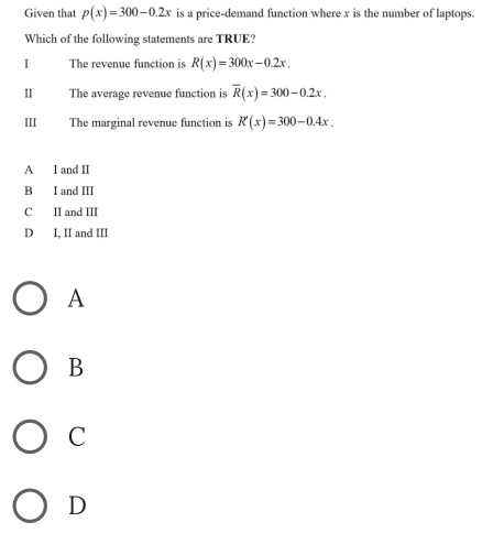 Given that p(x)=300-0.2x is a price-demand function where x is the number of laptops.
Which of the following statements are TRUE?
I The revenue function is R(x)=300x-0.2x, 
I The average revenue function is overline R(x)=300-0.2x. 
III The marginal revenue function is R'(x)=300-0.4x.
A I and II
B I and III
C II and III
D I, II and III
A
B
C
D