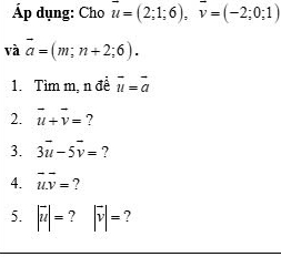 Áp dụng: Cho vector u=(2;1;6), vector v=(-2;0;1)
và vector a=(m;n+2;6). 
1. Tìm m, n đề vector u=vector a
2. vector u+vector v= ? 
3. 3vector u-5vector v= ? 
4. vector uoverline v= ? 
5. |vector u|= 7 |vector v|= ?