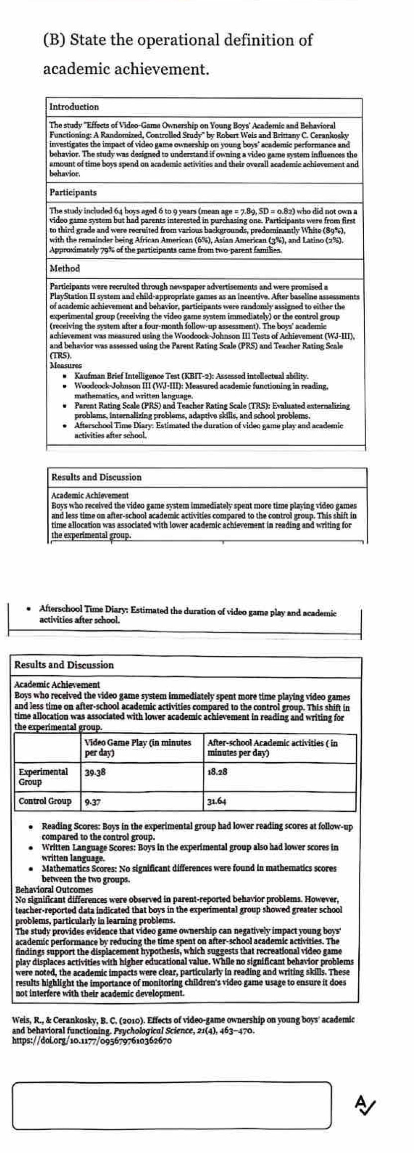 State the operational definition of 
academic achievement. 
* Afterschool Time Diary: Estimated the duration of video game play and academic 
activities after school. 
Reading Scores: Boys in the experimental group had lower reading scores at follow-up 
compared to the control group. 
Written Language Scores: Boys in the experimental group also had lower scores in 
written language. 
Mathematics Scores: No significant differences were found in mathematics scores 
between the two groups. 
Behavioral Outcomes 
No significant differences were observed in parent-reported behavior problems. However, 
teacher-reported data indicated that boys in the experimental group showed greater school 
problems, particularly in learning problems. 
The study provides evidence that video game ownership can negatively impact young boyst 
academic performance by reducing the time spent on after-school academic activities. The 
findings support the displacement hypothesis, which suggests that recreational video game 
play displaces activities with higher educational value. While no significant behavior problems 
were noted, the academic impacts were clear, particularly in reading and writing skills. These 
results highlight the importance of monitoring children's video game usage to ensure it does 
Weis, R., & Cerankosky, B. C. (2010). Effects of video-game ownership on young boys' academic 
and behavioral functioning, Psychological Science, 21(4), 463-470. 
https://dol.org/10.1177/0956797610362670