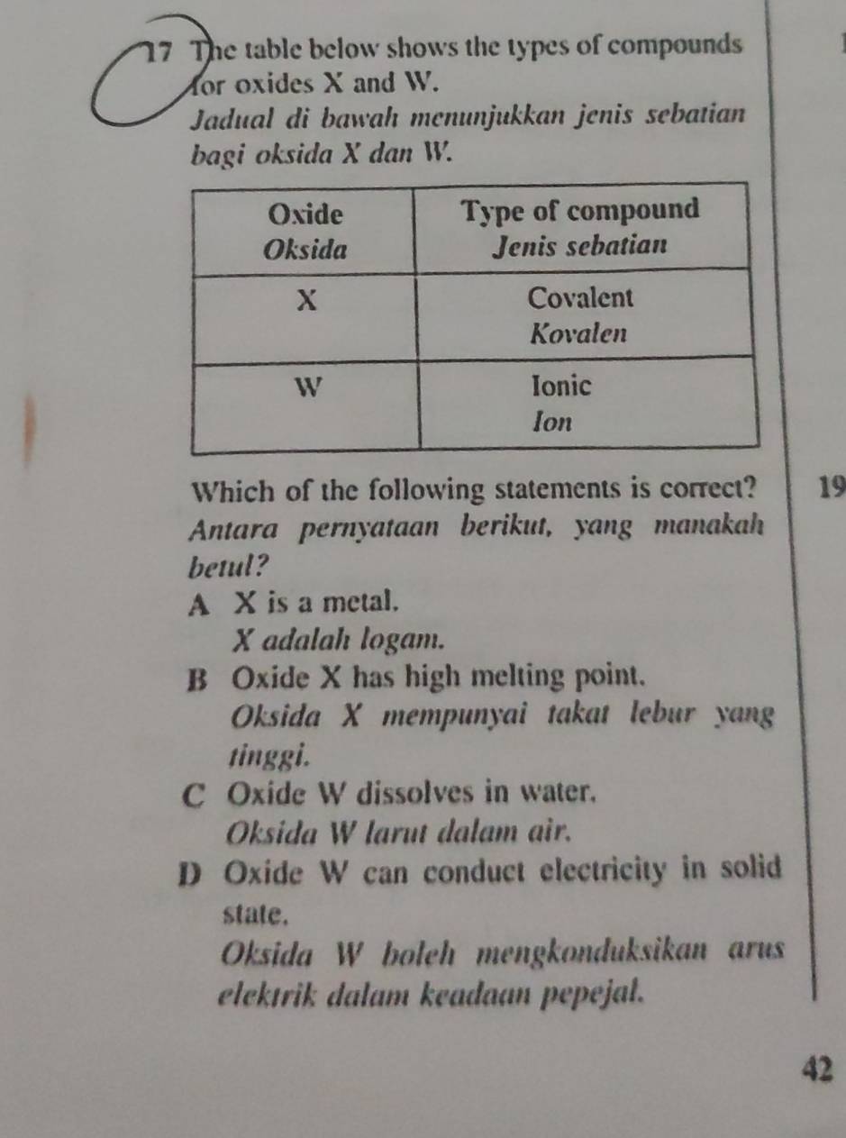 The table below shows the types of compounds
for oxides X and W.
Jadual di bawah menunjukkan jenis sebatian
bagi oksida X dan W.
Which of the following statements is correct? 19
Antara pernyataan berikut, yang manakah
betul?
A X is a metal.
X adalah logam.
B Oxide X has high melting point.
Oksida X mempunyai takat lebur yang
tinggi.
C Oxide W dissolves in water.
Oksida W larut dalam air.
D Oxide W can conduct electricity in solid
state.
Oksida W boleh mengkonduksikan arus
elektrik dalam keadaan pepejal.
42