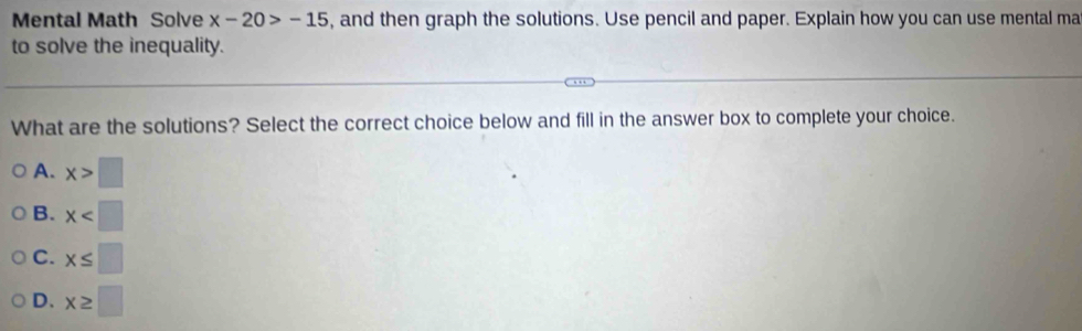 Mental Math Solve x-20>-15 , and then graph the solutions. Use pencil and paper. Explain how you can use mental ma
to solve the inequality.
What are the solutions? Select the correct choice below and fill in the answer box to complete your choice.
A. x>□
B. x
C. x≤ □
D. x≥ □