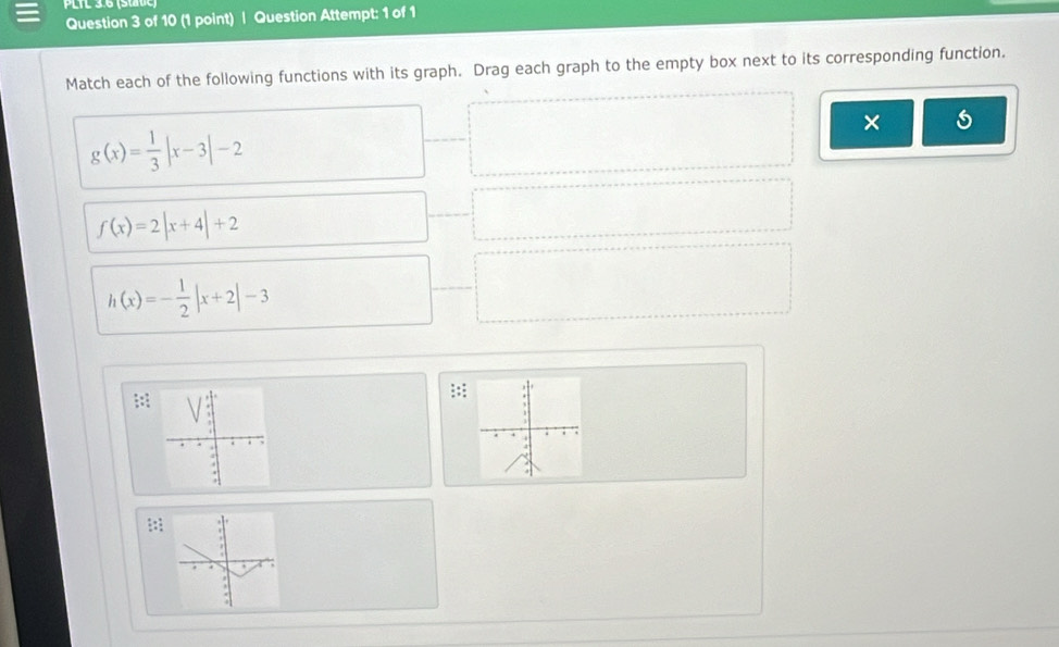 PLTL 3.6 (state) 
Question 3 of 10 (1 point) | Question Attempt: 1 of 1 
Match each of the following functions with its graph. Drag each graph to the empty box next to its corresponding function. 
×
g(x)= 1/3 |x-3|-2
f(x)=2|x+4|+2
h(x)=- 1/2 |x+2|-3
 1/x /  1/x 