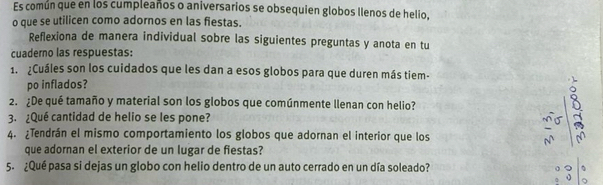 Es común que en los cumpleaños o aniversarios se obsequien globos llenos de helio, 
o que se utilicen como adornos en las fiestas. 
Reflexiona de manera individual sobre las siguientes preguntas y anota en tu 
cuaderno las respuestas: 
1. ¿Cuáles son los cuidados que les dan a esos globos para que duren más tiem- 
po inflados? 
2. ¿De qué tamaño y material son los globos que comúnmente llenan con helio? 
3. ¿Qué cantidad de helio se les pone? 
4. ¿Tendrán el mismo comportamiento los globos que adornan el interior que los 
que adornan el exterior de un lugar de fiestas? 
5. ¿Qué pasa si dejas un globo con helio dentro de un auto cerrado en un día soleado?