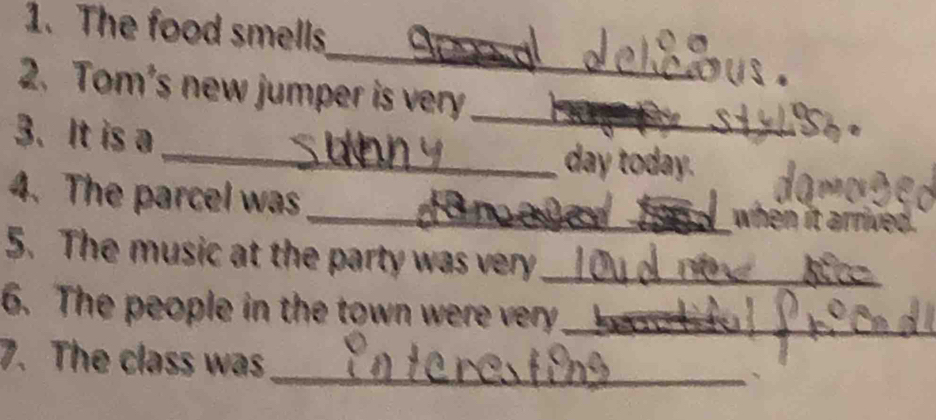 The food smells 
_ 
2. Tom's new jumper is very 
3. It is a 
_ 
_day today. 
4. The parcel was 
_when it . 
5. The music at the party was very_ 
6. The people in the town were very_ 
_ 
7. The class was