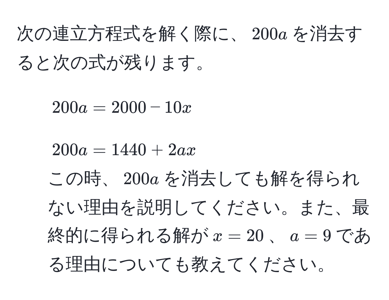 次の連立方程式を解く際に、$200a$を消去すると次の式が残ります。  
1) $200a = 2000 - 10x$  
2) $200a = 1440 + 2ax$  
この時、$200a$を消去しても解を得られない理由を説明してください。また、最終的に得られる解が$x = 20$、$a = 9$である理由についても教えてください。