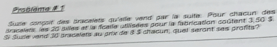 Problème #1 
Suzle conçoit des bracelets qu'elle vend par la suite. Pour chacun des 
bracelets, les 20 billes et la ficalle utilisées pour la fabrication coûtent 3,50 $. 
Si Suzie vend 30 bracalets au prix de 8 $ chacun, quel seront ses profits?