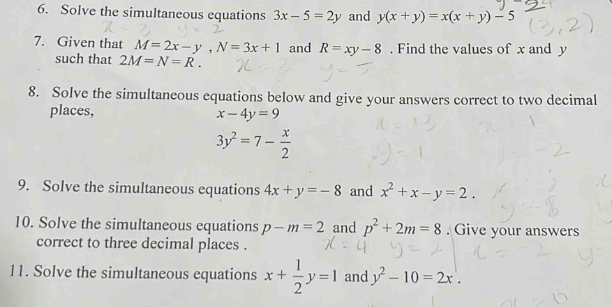 Solve the simultaneous equations 3x-5=2y and y(x+y)=x(x+y)-5
7. Given that M=2x-y, N=3x+1 and R=xy-8. Find the values of x and y
such that 2M=N=R. 
8. Solve the simultaneous equations below and give your answers correct to two decimal 
places, x-4y=9
3y^2=7- x/2 
9. Solve the simultaneous equations 4x+y=-8 and x^2+x-y=2. 
10. Solve the simultaneous equations p-m=2 and p^2+2m=8. Give your answers 
correct to three decimal places . 
11. Solve the simultaneous equations x+ 1/2 y=1 and y^2-10=2x.