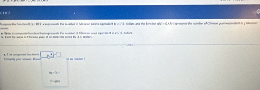 e1 a 2 
Suppose ther function f(x)=1021x r represents the number of Mexican pesos equivalent 10* U.5 dollars and the function g(y)=0.42 y represents the number of Chinese yuan equiusient to y Masican 
peaos 
a Writs a composits function that represents the number of Chinese yuan equivalent w* u5 dollars
b. Fied the value in Chinese yuan of an item that costs 15 U.S. dollars. The compasite function is _ 6^(·)=□ is as neaded ) 
(Simpity your answer Round
(gcirc f)(x)
(1=g)(x)