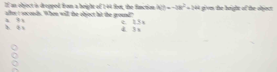 If an object is dropped from a height of 144 feet, the function h(t)=-20t^2+244 gives the height of the object .
after r seconds. When will the object hit the ground?
a 9 s
c. 1.5 s
b. ó s d. 3 s