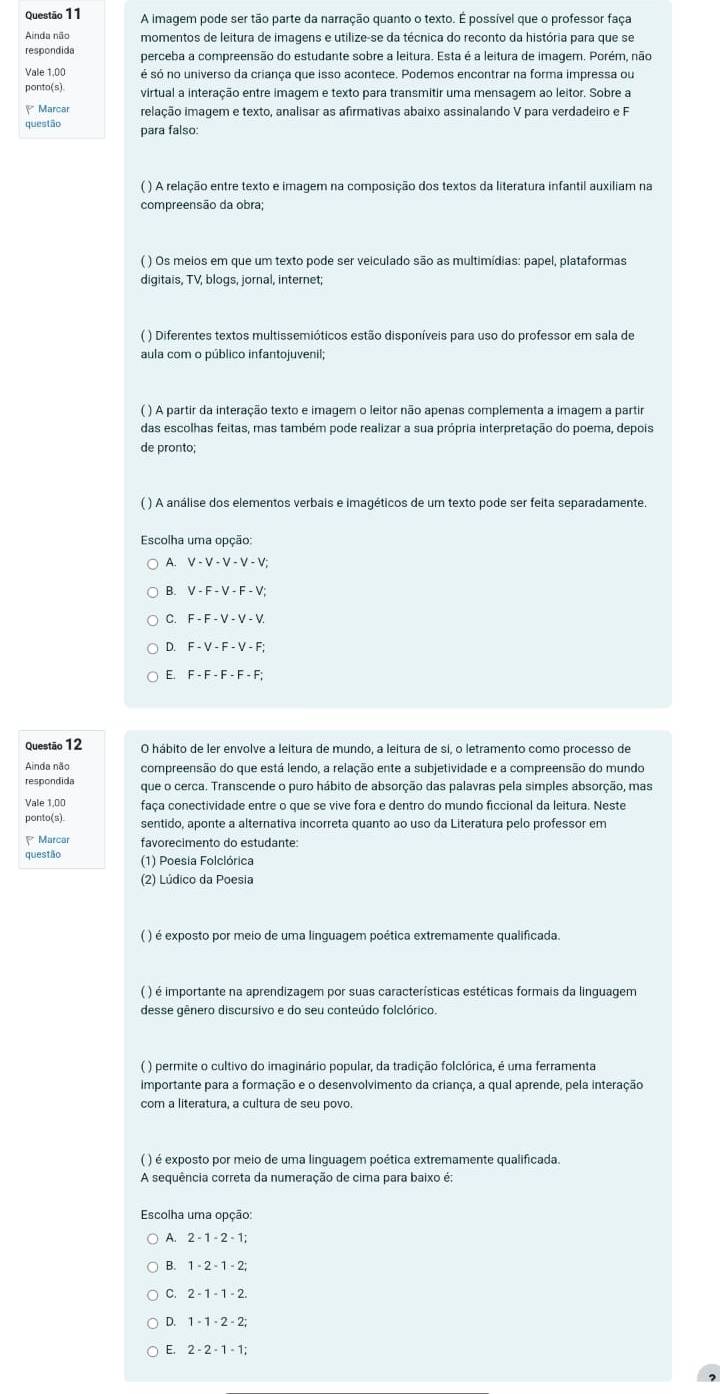 A imagem pode ser tão parte da narração quanto o texto. É possível que o professor faça
Ainda não momentos de leitura de imagens e utilize-se da técnica do reconto da história para que se
respondida perceba a compreensão do estudante sobre a leitura. Esta é a leitura de imagem. Porém, não
Vale 1.00 é só no universo da criança que isso acontece. Podemos encontrar na forma impressa ou
ponto(s) virtual a interação entre imagem e texto para transmitir uma mensagem ao leitor. Sobre a
Marcar relação imagem e texto, analisar as afirmativas abaixo assinalando V para verdadeiro e F
questão para falso:
( ) A relação entre texto e imagem na composição dos textos da literatura infantil auxiliam na
compreensão da obra;
( ) Os meios em que um texto pode ser veiculado são as multimídias: papel, plataformas
digitais, TV, blogs, jornal, internet;
( ) Diferentes textos multissemióticos estão disponíveis para uso do professor em sala de
aula com o público infantojuvenil;
( ) A partir da interação texto e imagem o leitor não apenas complementa a imagem a partir
das escolhas feitas, mas também pode realizar a sua própria interpretação do poema, depois
de pronto;
( ) A análise dos elementos verbais e imagéticos de um texto pode ser feita separadamente
Escolha uma opção:
A.
B.
C. F-F-V-V-V
D F-V-F-V-F
E F-F-F-F-F
Questão 12 O hábito de ler envolve a leitura de mundo, a leitura de si, o letramento como processo de
Ainda não compreensão do que está lendo, a relação ente a subjetividade e a compreensão do mundo
respondida que o cerca. Transcende o puro hábito de absorção das palavras pela simples absorção, mas
Vale 1,00 faça conectividade entre o que se vive fora e dentro do mundo ficcional da leitura. Neste
ponto(s). sentido, aponte a alternativa incorreta quanto ao uso da Literatura pelo professor em
Marcar favorecimento do estudante:
questão (1) Poesia Folclórica
(2) Lúdico da Poesia
( ) é exposto por meio de uma linguagem poética extremamente qualificada.
( ) é importante na aprendizagem por suas características estéticas formais da linguagem
desse gênero discursivo e do seu conteúdo folclórico.
( ) permite o cultivo do imaginário popular, da tradição folclórica, é uma ferramenta
importante para a formação e o desenvolvimento da criança, a qual aprende, pela interação
com a literatura, a cultura de seu povo.
( ) é exposto por meio de uma linguagem poética extremamente qualificada.
A sequência correta da numeração de cima para baixo é:
Escolha uma opção:
A.
1-2-1-2;
C. 2-1-1-2.
D. 1-1· 2· 2;
E, 2-2-1-1;