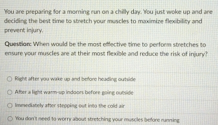 You are preparing for a morning run on a chilly day. You just woke up and are
deciding the best time to stretch your muscles to maximize flexibility and
prevent injury.
Question: When would be the most effective time to perform stretches to
ensure your muscles are at their most flexible and reduce the risk of injury?
Right after you wake up and before heading outside
After a light warm-up indoors before going outside
Immediately after stepping out into the cold air
You don't need to worry about stretching your muscles before running