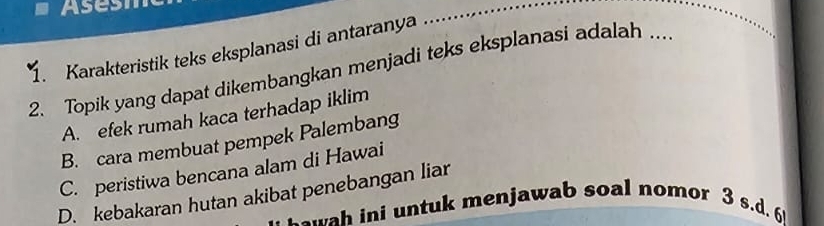 Asesh
1. Karakteristik teks eksplanasi di antaranya ..
2. Topik yang dapat dikembangkan menjadi teks eksplanasi adalah ...
A. efek rumah kaca terhadap iklim
B. cara membuat pempek Palembang
C. peristiwa bencana alam di Hawai
D. kebakaran hutan akibat penebangan liar
a w a i u ntuk menjawab soal nomor 3 s.d. 6