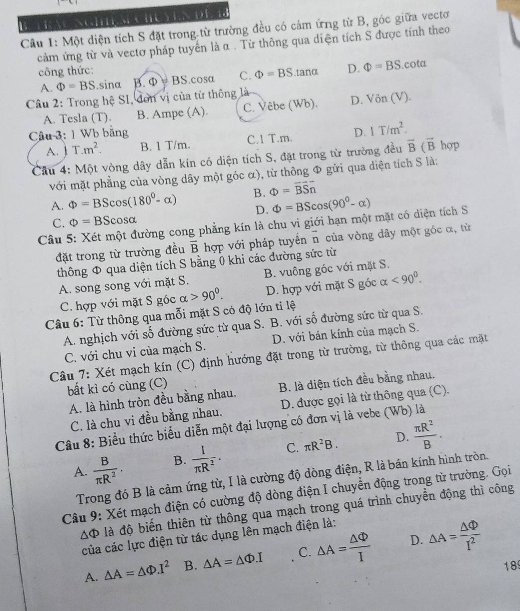 aw
NGHES HUEN DE
Cầu 1: Một diện tích S đặt trong từ trường đều có cảm ứng từ B, góc giữa vectơ
cảm ứng từ và vectơ pháp tuyển là α . Từ thông qua diện tích S được tính theo
công thức: Phi =BS.tanα D. Phi =BS.cota
A. Phi =BS.sinα A .Phi =BS.cosa C.
Câu 2: Trong hệ SI, đơn vị của từ thông là
A. Tesla (T). B. Ampe (A). C. Vêbe (Wb). D. Vin(V).
Câu 3: 1 Wb bằng D. 1T/m^2.
A. ] T.m^2. B. 1 T/m. C.1 T.m.
Cầu 4: Một vòng dây dẫn kín có diện tích S, đặt trong từ trường đều vector B(vector B hợp
với mặt phẳng của vòng dây một góc α), từ thông Φ gửi qua diện tích S là:
B. Phi =vector BS_n
A. Phi =BScos (180^0-alpha ) Phi =BScos (90^0-alpha )
D.
C. Phi =BScos alpha
Câu 5: Xét một đường cong phẳng kín là chu vi giới hạn một mặt có diện tích S
đặt trong từ trường đều vector B hợp với pháp tuyến vector n của vòng dây một góc α, từ
thông Φ qua diện tích S bằng 0 khi các đường sức từ
A. song song với mặt S. B. vuông góc với mặt S.
C. hợp với mặt S góc alpha >90^0. D. hợp với mặt S góc alpha <90^0.
Câu 6: Từ thông qua mỗi mặt S có độ lớn tỉ lệ
A. nghịch với số đường sức từ qua S. B. với số đường sức từ qua S.
C. với chu vi của mạch S. D. với bán kính của mạch S.
Câu 7: Xét mạch kín (C) định hướng đặt trong từ trường, từ thông qua các mặt
bất kì có cùng (C)
A. là hình tròn đều bằng nhau. B. là diện tích đều bằng nhau.
C. là chu vi đều bằng nhau. D. được gọi là từ thông qua (C).
Câu 8: Biểu thức biểu diễn một đại lượng có đơn vị là vebe (Wb) là
A.  B/π R^2 . B.  I/π R^2 . C. π R^2B.
D.  π R^2/B .
Trong đó B là cảm ứng từ, I là cường độ dòng điện, R là bán kính hình tròn.
Câu 9: Xét mạch điện có cường độ dòng điện I chuyền động trong từ trường. Gọi
△ Phi đà độ biến thiên từ thông qua mạch trong quá trình chuyển động thì công
của các lực điện từ tác dụng lên mạch điện là:
D.
A. △ A=△ Phi .I^2 B. △ A=△ Phi .I C. △ A= △ Phi /I  △ A= △ Phi /I^2 
189