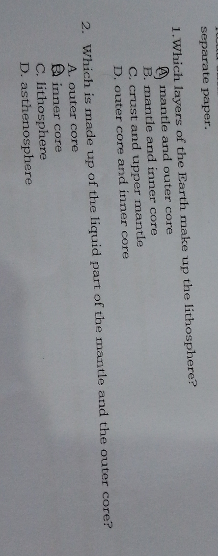 separate paper.
1.Which layers of the Earth make up the lithosphere?
A mantle and outer core
B. mantle and inner core
C. crust and upper mantle
D. outer core and inner core
2. Which is made up of the liquid part of the mantle and the outer core?
A. outer core
A inner core
C. lithosphere
D. asthenosphere