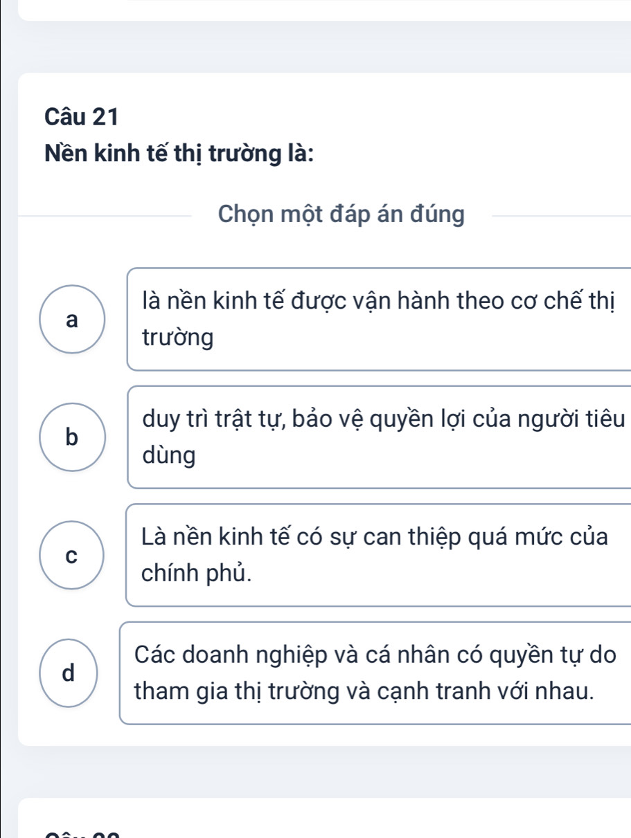 Nền kinh tế thị trường là:
Chọn một đáp án đúng
là nền kinh tế được vận hành theo cơ chế thị
a
trường
duy trì trật tự, bảo vệ quyền lợi của người tiêu
b
dùng
Là nền kinh tế có sự can thiệp quá mức của
C
chính phủ.
Các doanh nghiệp và cá nhân có quyền tự do
d
tham gia thị trường và cạnh tranh với nhau.