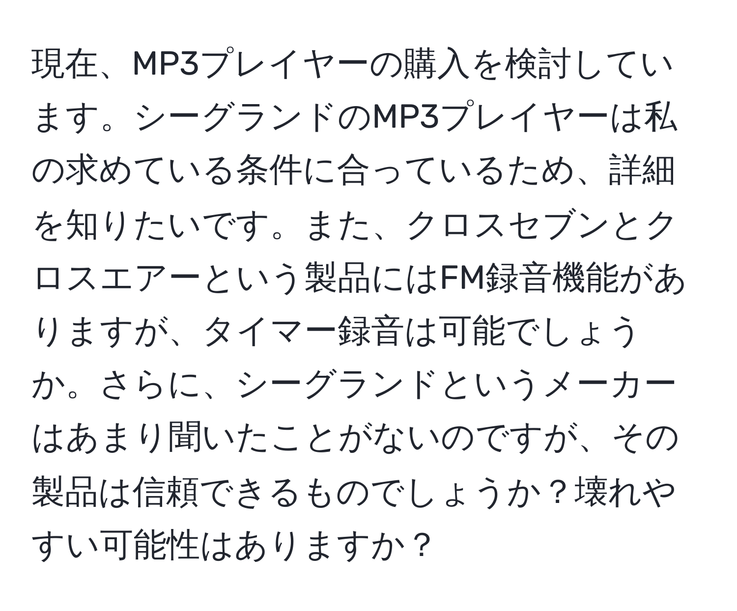 現在、MP3プレイヤーの購入を検討しています。シーグランドのMP3プレイヤーは私の求めている条件に合っているため、詳細を知りたいです。また、クロスセブンとクロスエアーという製品にはFM録音機能がありますが、タイマー録音は可能でしょうか。さらに、シーグランドというメーカーはあまり聞いたことがないのですが、その製品は信頼できるものでしょうか？壊れやすい可能性はありますか？