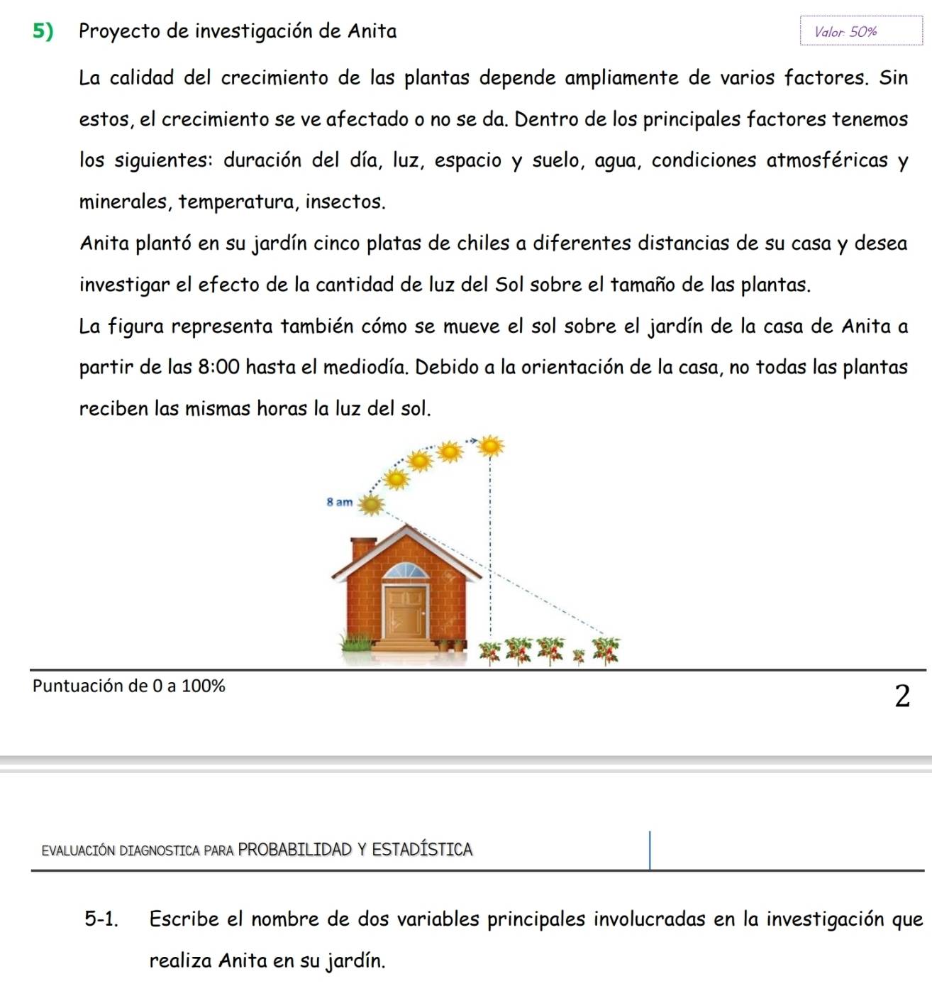 Proyecto de investigación de Anita Valor: 50%
La calidad del crecimiento de las plantas depende ampliamente de varios factores. Sin 
estos, el crecimiento se ve afectado o no se da. Dentro de los principales factores tenemos 
los siguientes: duración del día, luz, espacio y suelo, agua, condiciones atmosféricas y 
minerales, temperatura, insectos. 
Anita plantó en su jardín cinco platas de chiles a diferentes distancias de su casa y desea 
investigar el efecto de la cantidad de luz del Sol sobre el tamaño de las plantas. 
La figura representa también cómo se mueve el sol sobre el jardín de la casa de Anita a 
partir de las 8:00 hasta el mediodía. Debido a la orientación de la casa, no todas las plantas 
reciben las mismas horas la luz del sol. 
Puntuación de 0 a 100%
2 
EVALUACIÓN DIAGNOSTICA PARA PROBABILIDAD Y ESTADÍSTICA 
5-1. Escribe el nombre de dos variables principales involucradas en la investigación que 
realiza Anita en su jardín.