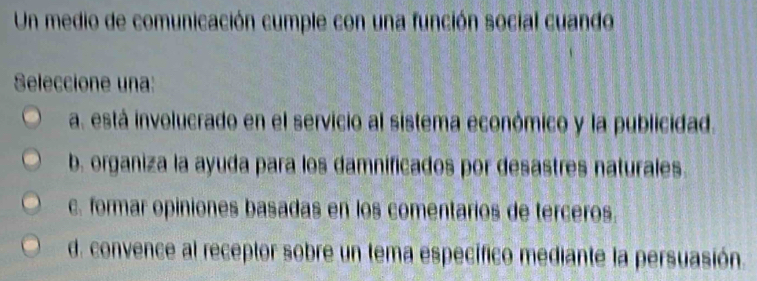 Un medio de comunicación cumple con una función social cuando
Seleccione una:
a. está involucrado en el servicio al sistema económico y la publicidad.
b. organiza la ayuda para los damnificados por desastres naturales.
c. formar opiniones basadas en los comentarios de terceros.
d. convence al receptor sobre un tema específico mediante la persuasión.