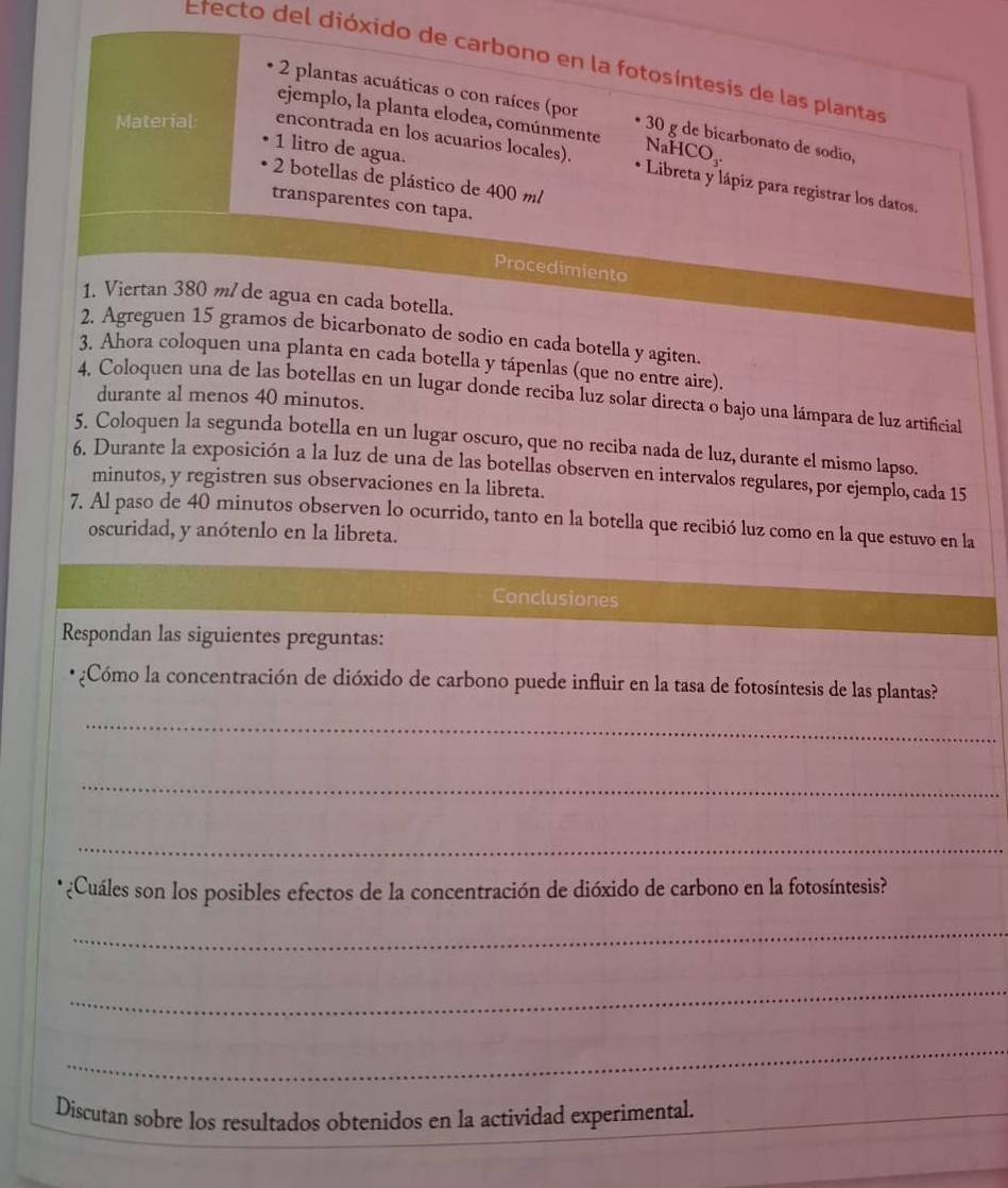Etecto del dióxido de carbono en la fotosíntesis de las plantas
2 plantas acuáticas o con raíces (por • 30 g de bicarbonato de sodio,
ejemplo, la planta elodea, comúnmente NaHCO₃.
Material: encontrada en los acuarios locales).
1 litro de agua.
2 botellas de plástico de 400 m
* Libreta y lápiz para registrar los datos.
transparentes con tapa.
Procedimiento
1. Viertan 380 m de agua en cada botella.
2. Agreguen 15 gramos de bicarbonato de sodio en cada botella y agiten.
3. Ahora coloquen una planta en cada botella y tápenlas (que no entre aire).
4. Coloquen una de las botellas en un lugar donde reciba luz solar directa o bajo una lámpara de luz artificial
durante al menos 40 minutos.
5. Coloquen la segunda botella en un lugar oscuro, que no reciba nada de luz, durante el mismo lapso.
6. Durante la exposición a la luz de una de las botellas observen en intervalos regulares, por ejemplo, cada 15
minutos, y registren sus observaciones en la libreta.
7. Al paso de 40 minutos observen lo ocurrido, tanto en la botella que recibió luz como en la que estuvo en la
oscuridad, y anótenlo en la libreta.
Conclusiones
Respondan las siguientes preguntas:
¿Cómo la concentración de dióxido de carbono puede influir en la tasa de fotosíntesis de las plantas?
_
_
_
¿Cuáles son los posibles efectos de la concentración de dióxido de carbono en la fotosíntesis?
_
_
_
Discutan sobre los resultados obtenidos en la actividad experimental._