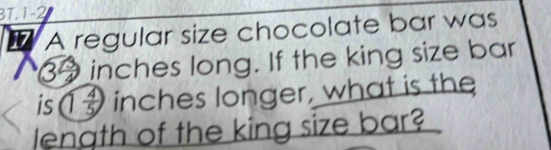 BT. 1-2 
17 A regular size chocolate bar was
39inches long. If the king size bar 
is 1 4/5  inches longer, what is the 
length of the king size bar?