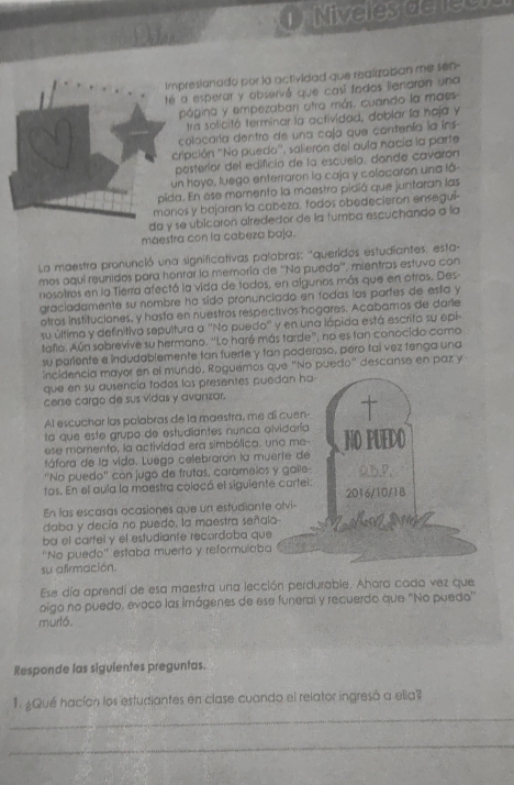 Miveles delee
Impresionado por la actividad que realizaban me sen-
té a esperar y observé que casí todos lienaran una
página y empezaban otra más, cuando la maes
tra solicitó terminar la actividad, doblar la haja y
colocaría dentro de una caja que contenía la íns
cripción ''No puedo'', salierón del aula nacía la parte
posteríor del edificio de la escuela, donde cavarón
un hoyo, luego enterraron la caja y colocaron una lá-
pida. En ese momento la maestro pidió que juntaran las
monos y bajaran la cabeza, fodos obedecieron ensegui-
da y se ubicaron alrededor de la tumba escuchando a la
maestra con la cabeza baja.
La maestra pronunció una significativas palobras: "queridos estudiantes, esta-
mos aquí reunidos para honrar la memoría de ''No puedo', mientras estuvo con
nosotros en la Tierra afectó la vida de todos, en algunos más que en otros. Des
graciadamente su nombre ha sido pronunciado en fodas las parfes de eslía y
otras instituciones, y hasta en nuestros respectivos hogares. Acabamos de darle
su última y definitiva sepultura a ''No puedo'' y en una lápida está escrito su epi-
tafio. Aún sobrevive su hermano. ''Lo haré más tarde'', no es fan conocido como
su pariente e indudablemente tan fuerte y tan poderoso, pero taí vez tenga una
incidencia mayor en el mundo. Raguemos que "No puedo" descanse en paz y
que en su ausencia todos los presentes puedan ha-
cerse cargo de sus vidas y avanzar.
Al escuchar las polabras de la maestra, me di cuen- 
ta que este grupo de estudiantes nunca olvidaría
ese momento, la actividad era simbólica, uno me- NO PUEDO
táfora de la vida. Luego celebrarón la muerte de
''No puedo'' còn jugó de frutas, caramelos y galle- 0b.P.
tos. En el aula la maestra colocó el siguiente cartei: 2016/10/18
En las escasas ocasiones que un estudiante olvi-
daba y decía no puedo, la maestra señala-    
ba el cartel y el estudiante recordoba que
''No puedo'' estaba muerto y reformulaba
su afirmación.
Ese día aprendi de esa maestra una lección perdurable. Ahora cada vez que
oigo no puedo, evoco las imágenes de ese funerai y recuerdo que "No puedo"
murló.
Responde las siguientes preguntas.
1. ¿Qué hacían los estudiantes en clase cuando el relator ingresó a ella?
_
_