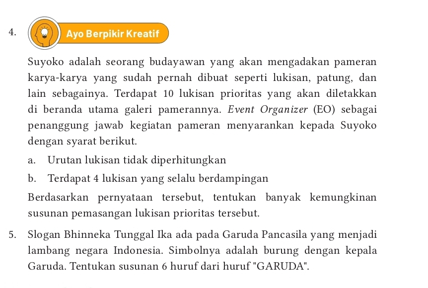 Ayo Berpikir Kreatif 
Suyoko adalah seorang budayawan yang akan mengadakan pameran 
karya-karya yang sudah pernah dibuat seperti lukisan, patung, dan 
lain sebagainya. Terdapat 10 lukisan prioritas yang akan diletakkan 
di beranda utama galeri pamerannya. Event Organizer (EO) sebagai 
penanggung jawab kegiatan pameran menyarankan kepada Suyoko 
dengan syarat berikut. 
a. Urutan lukisan tidak diperhitungkan 
b. Terdapat 4 lukisan yang selalu berdampingan 
Berdasarkan pernyataan tersebut, tentukan banyak kemungkinan 
susunan pemasangan lukisan prioritas tersebut. 
5. Slogan Bhinneka Tunggal Ika ada pada Garuda Pancasila yang menjadi 
lambang negara Indonesia. Simbolnya adalah burung dengan kepala 
Garuda. Tentukan susunan 6 huruf dari huruf "GARUDA".