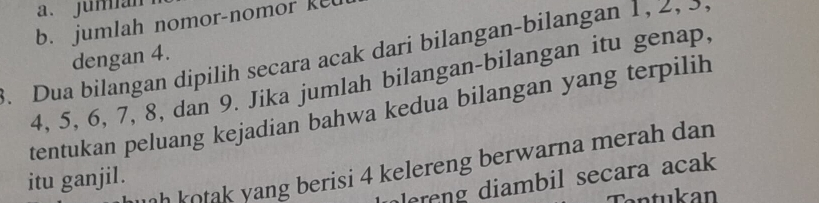 a、 jumian
b. jumlah nomor-nomor ket
. Dua bilangan dipilih secara acak dari bilangan-bilangan 1 , 2 , ,
dengan 4.
4, 5, 6, 7, 8, dan 9. Jika jumlah bilangan-bilangan itu genap,
tentukan peluang kejadian bahwa kedua bilangan yang terpilih
h kotak yang berisi 4 kelereng berwarna merah dan .
itu ganjil.
olereng diambil secara acak 
Cantukan